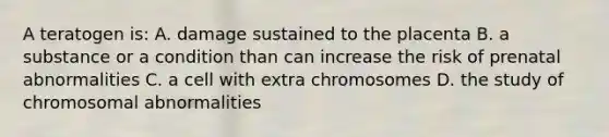 A teratogen is: A. damage sustained to the placenta B. a substance or a condition than can increase the risk of prenatal abnormalities C. a cell with extra chromosomes D. the study of chromosomal abnormalities