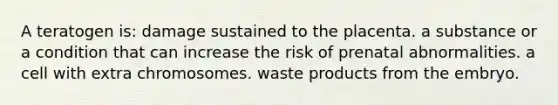 A teratogen is: damage sustained to the placenta. a substance or a condition that can increase the risk of prenatal abnormalities. a cell with extra chromosomes. waste products from the embryo.