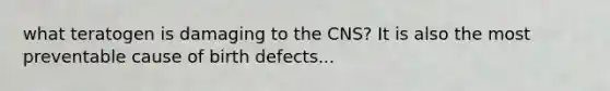 what teratogen is damaging to the CNS? It is also the most preventable cause of birth defects...