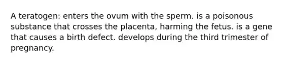 A teratogen: enters the ovum with the sperm. is a poisonous substance that crosses the placenta, harming the fetus. is a gene that causes a birth defect. develops during the third trimester of pregnancy.