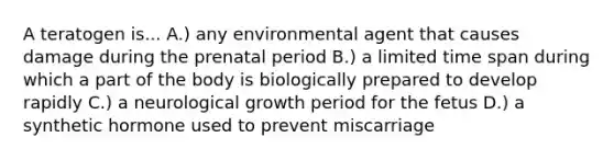 A teratogen is... A.) any environmental agent that causes damage during the prenatal period B.) a limited time span during which a part of the body is biologically prepared to develop rapidly C.) a neurological growth period for the fetus D.) a synthetic hormone used to prevent miscarriage