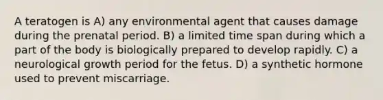 A teratogen is A) any environmental agent that causes damage during the prenatal period. B) a limited time span during which a part of the body is biologically prepared to develop rapidly. C) a neurological growth period for the fetus. D) a synthetic hormone used to prevent miscarriage.