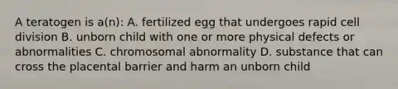 A teratogen is a(n): A. fertilized egg that undergoes rapid cell division B. unborn child with one or more physical defects or abnormalities C. chromosomal abnormality D. substance that can cross the placental barrier and harm an unborn child