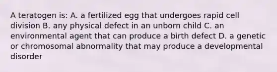 A teratogen is: A. a fertilized egg that undergoes rapid cell division B. any physical defect in an unborn child C. an environmental agent that can produce a birth defect D. a genetic or chromosomal abnormality that may produce a developmental disorder