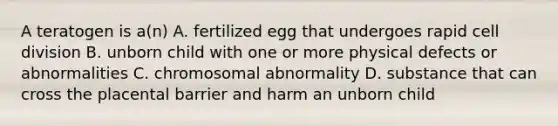 A teratogen is a(n) A. fertilized egg that undergoes rapid cell division B. unborn child with one or more physical defects or abnormalities C. chromosomal abnormality D. substance that can cross the placental barrier and harm an unborn child