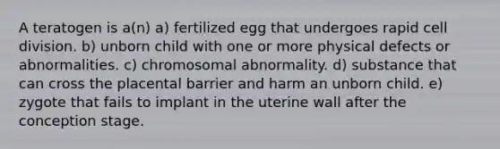 A teratogen is a(n) a) fertilized egg that undergoes rapid cell division. b) unborn child with one or more physical defects or abnormalities. c) chromosomal abnormality. d) substance that can cross the placental barrier and harm an unborn child. e) zygote that fails to implant in the uterine wall after the conception stage.