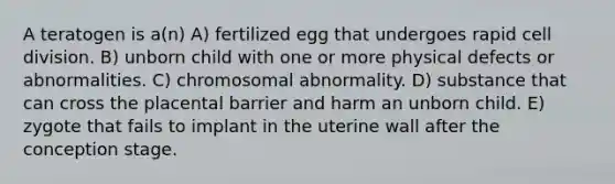 A teratogen is a(n) A) fertilized egg that undergoes rapid cell division. B) unborn child with one or more physical defects or abnormalities. C) chromosomal abnormality. D) substance that can cross the placental barrier and harm an unborn child. E) zygote that fails to implant in the uterine wall after the conception stage.