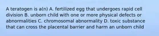 A teratogen is a(n) A. fertilized egg that undergoes rapid cell division B. unborn child with one or more physical defects or abnormalities C. chromosomal abnormality D. toxic substance that can cross the placental barrier and harm an unborn child