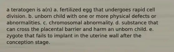 a teratogen is a(n) a. fertilized egg that undergoes rapid cell division. b. unborn child with one or more physical defects or abnormalities. c. chromosomal abnormality. d. substance that can cross the placental barrier and harm an unborn child. e. zygote that fails to implant in the uterine wall after the conception stage.