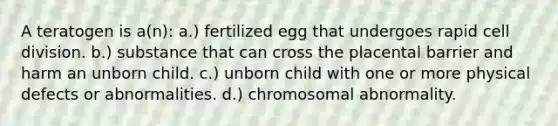 A teratogen is a(n): a.) fertilized egg that undergoes rapid cell division. b.) substance that can cross the placental barrier and harm an unborn child. c.) unborn child with one or more physical defects or abnormalities. d.) chromosomal abnormality.