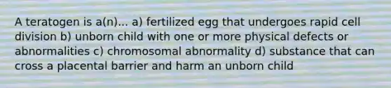 A teratogen is a(n)... a) fertilized egg that undergoes rapid cell division b) unborn child with one or more physical defects or abnormalities c) chromosomal abnormality d) substance that can cross a placental barrier and harm an unborn child