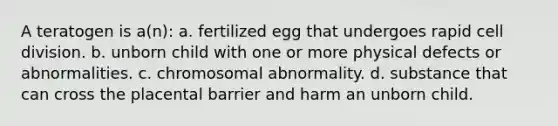 A teratogen is a(n): a. fertilized egg that undergoes rapid cell division. b. unborn child with one or more physical defects or abnormalities. c. chromosomal abnormality. d. substance that can cross the placental barrier and harm an unborn child.