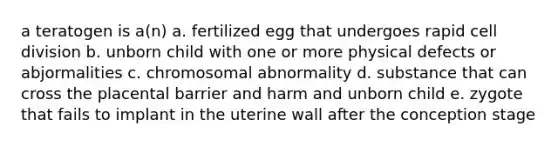 a teratogen is a(n) a. fertilized egg that undergoes rapid cell division b. unborn child with one or more physical defects or abjormalities c. chromosomal abnormality d. substance that can cross the placental barrier and harm and unborn child e. zygote that fails to implant in the uterine wall after the conception stage