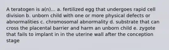 A teratogen is a(n)... a. fertilized egg that undergoes rapid cell division b. unborn child with one or more physical defects or abnormalities c. chromosomal abnormality d. substrate that can cross the placental barrier and harm an unborn child e. zygote that fails to implant in in the uterine wall after the conception stage