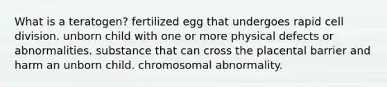 What is a teratogen? fertilized egg that undergoes rapid cell division. unborn child with one or more physical defects or abnormalities. substance that can cross the placental barrier and harm an unborn child. chromosomal abnormality.