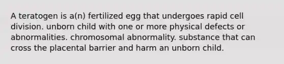 A teratogen is a(n) fertilized egg that undergoes rapid cell division. unborn child with one or more physical defects or abnormalities. chromosomal abnormality. substance that can cross the placental barrier and harm an unborn child.