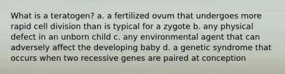 What is a teratogen? a. a fertilized ovum that undergoes more rapid cell division than is typical for a zygote b. any physical defect in an unborn child c. any environmental agent that can adversely affect the developing baby d. a genetic syndrome that occurs when two recessive genes are paired at conception