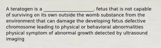 A teratogen is a ______________________. fetus that is not capable of surviving on its own outside the womb substance from the environment that can damage the developing fetus defective chromosome leading to physical or behavioral abnormalities physical symptom of abnormal growth detected by ultrasound imaging