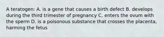 A teratogen: A. is a gene that causes a birth defect B. develops during the third trimester of pregnancy C. enters the ovum with the sperm D. is a poisonous substance that crosses the placenta, harming the fetus