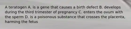 A teratogen A. is a gene that causes a birth defect B. develops during the third trimester of pregnancy C. enters the ovum with the sperm D. is a poisonous substance that crosses the placenta, harming the fetus