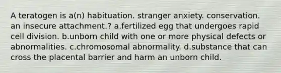 A teratogen is a(n) habituation. stranger anxiety. conservation. an insecure attachment.? a.fertilized egg that undergoes rapid cell division. b.unborn child with one or more physical defects or abnormalities. c.chromosomal abnormality. d.substance that can cross the placental barrier and harm an unborn child.