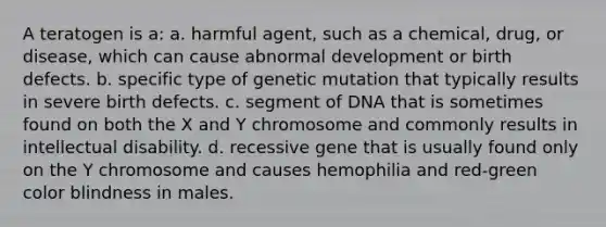 A teratogen is a: a. harmful agent, such as a chemical, drug, or disease, which can cause abnormal development or birth defects. b. specific type of genetic mutation that typically results in severe birth defects. c. segment of DNA that is sometimes found on both the X and Y chromosome and commonly results in intellectual disability. d. recessive gene that is usually found only on the Y chromosome and causes hemophilia and red-green color blindness in males.