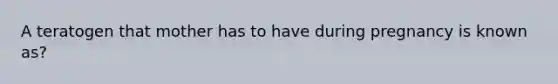 A teratogen that mother has to have during pregnancy is known as?