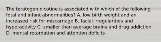 The teratogen nicotine is associated with which of the following fetal and infant abnormalities? A. low birth weight and an increased risk for miscarriage B. facial irregularities and hyperactivity C. smaller than average brains and drug addiction D. mental retardation and attention deficits