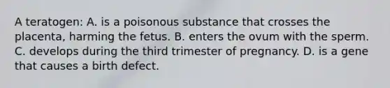 A teratogen: A. is a poisonous substance that crosses the placenta, harming the fetus. B. enters the ovum with the sperm. C. develops during the third trimester of pregnancy. D. is a gene that causes a birth defect.