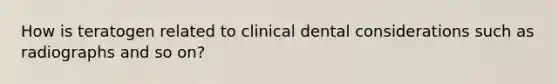 How is teratogen related to clinical dental considerations such as radiographs and so on?