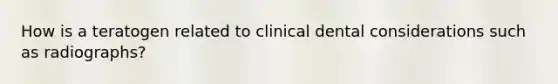 How is a teratogen related to clinical dental considerations such as radiographs?