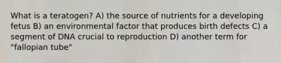 What is a teratogen? A) the source of nutrients for a developing fetus B) an environmental factor that produces birth defects C) a segment of DNA crucial to reproduction D) another term for "fallopian tube"