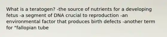 What is a teratogen? -the source of nutrients for a developing fetus -a segment of DNA crucial to reproduction -an environmental factor that produces birth defects -another term for "fallopian tube