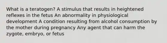 What is a teratogen? A stimulus that results in heightened reflexes in the fetus An abnormality in physiological development A condition resulting from alcohol consumption by the mother during pregnancy Any agent that can harm the zygote, embryo, or fetus