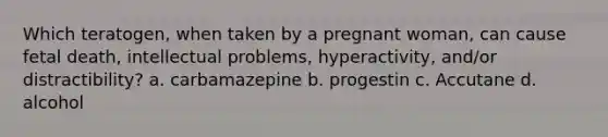 Which teratogen, when taken by a pregnant woman, can cause fetal death, intellectual problems, hyperactivity, and/or distractibility? a. carbamazepine b. progestin c. Accutane d. alcohol