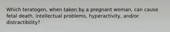 Which teratogen, when taken by a pregnant woman, can cause fetal death, intellectual problems, hyperactivity, and/or distractibility?