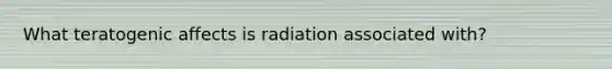 What teratogenic affects is radiation associated with?