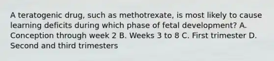 A teratogenic drug, such as methotrexate, is most likely to cause learning deficits during which phase of fetal development? A. Conception through week 2 B. Weeks 3 to 8 C. First trimester D. Second and third trimesters