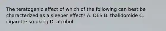 The teratogenic effect of which of the following can best be characterized as a sleeper effect? A. DES B. thalidomide C. cigarette smoking D. alcohol