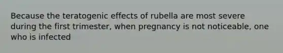 Because the teratogenic effects of rubella are most severe during the first trimester, when pregnancy is not noticeable, one who is infected