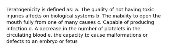 Teratogenicity is defined as: a. The quality of not having toxic injuries affects on biological systems b. The inability to open the mouth fully from one of many causes c. Capable of producing infection d. A decrease in the number of platelets in the circulating blood e. the capacity to cause malformations or defects to an embryo or fetus