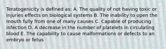 Teratogenicity is defined as: A. The quality of not having toxic or injuries effects on biological systems B. The inability to open the mouth fully from one of many causes C. Capable of producing infection D. A decrease in the number of platelets in circulating blood E. The capability to cause malformations or defects to an embryo or fetus