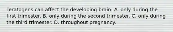 Teratogens can affect the developing brain: A. only during the first trimester. B. only during the second trimester. C. only during the third trimester. D. throughout pregnancy.