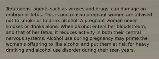 Teratogens, agents such as viruses and drugs, can damage an embryo or fetus. This is one reason pregnant women are advised not to smoke or to drink alcohol. A pregnant woman never smokes or drinks alone. When alcohol enters her bloodstream, and that of her fetus, it reduces activity in both their central nervous systems. Alcohol use during pregnancy may prime the woman's offspring to like alcohol and put them at risk for heavy drinking and alcohol use disorder during their teen years.