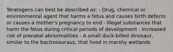 Teratogens can best be described as: - Drug, chemical or environmental agent that harms a fetus and causes birth defects or causes a mother's pregnancy to end - Illegal substances that harm the fetus during critical periods of development - Increased risk of prenatal abnormalities - A small duck-billed dinosaur, similar to the bactrosauraus, that lived in marshy wetlands