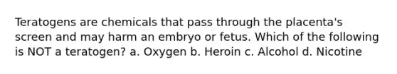 Teratogens are chemicals that pass through the placenta's screen and may harm an embryo or fetus. Which of the following is NOT a teratogen? a. Oxygen b. Heroin c. Alcohol d. Nicotine