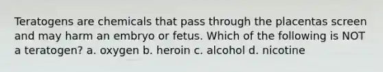 Teratogens are chemicals that pass through the placentas screen and may harm an embryo or fetus. Which of the following is NOT a teratogen? a. oxygen b. heroin c. alcohol d. nicotine