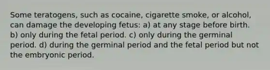 Some teratogens, such as cocaine, cigarette smoke, or alcohol, can damage the developing fetus: a) at any stage before birth. b) only during the fetal period. c) only during the germinal period. d) during the germinal period and the fetal period but not the embryonic period.