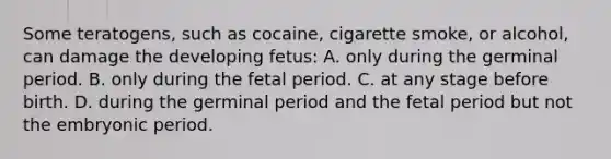 Some teratogens, such as cocaine, cigarette smoke, or alcohol, can damage the developing fetus: A. only during the germinal period. B. only during the fetal period. C. at any stage before birth. D. during the germinal period and the fetal period but not the embryonic period.