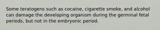 Some teratogens such as cocaine, cigarette smoke, and alcohol can damage the developing organism during the germinal fetal periods, but not in the embryonic period.